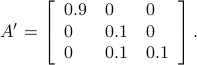  A' = left[begin{array}{lll} 0.9 & 0 & 0 0 & 0.1 & 0  0 & 0.1 & 0.1 end{array}right]. 