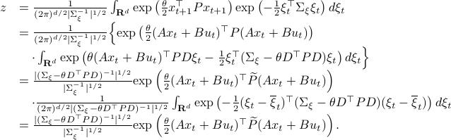   begin{array}{ll} z &= frac{1}{(2pi)^{d/2}|Sigma_{xi}^{-1}|^{1/2}}int_{mathbf{R}^d}  mathrm{exp}left(frac{theta}{2}x_{t+1}^{top}Px_{t+1} right)mathrm{exp}left(-frac{1}{2}xi_t^{top}Sigma_{xi}xi_t right) dxi_t &= frac{1}{(2pi)^{d/2}|Sigma_{xi}^{-1}|^{1/2}}Big{mathrm{exp}left(frac{theta}{2}(Ax_t+Bu_t)^{top}P(Ax_t+Bu_t) right) &quad cdotint_{mathbf{R}^d}  mathrm{exp}left( theta (Ax_t+Bu_t)^{top}PDxi_t - frac{1}{2}xi_t^{top}(Sigma_{xi}-theta D^{top}PD)xi_tright)dxi_tBig}   &=frac{|(Sigma_{xi}-theta D^{top}PD)^{-1}|^{1/2}}{|Sigma_{xi}^{-1}|^{1/2}}mathrm{exp}left(frac{theta}{2}(Ax_t+Bu_t)^{top}widetilde{P}(Ax_t+Bu_t) right)  &quad cdot frac{1}{(2pi)^{d/2}|(Sigma_{xi}-theta D^{top}PD)^{-1}|^{1/2}}int_{mathbf{R}^d} mathrm{exp}left(-frac{1}{2}(xi_t-overline{xi}_t)^{top}(Sigma_{xi}-theta D^{top}PD)(xi_t-overline{xi}_t)right) dxi_t &=frac{|(Sigma_{xi}-theta D^{top}PD)^{-1}|^{1/2}}{|Sigma_{xi}^{-1}|^{1/2}}mathrm{exp}left(frac{theta}{2}(Ax_t+Bu_t)^{top}widetilde{P}(Ax_t+Bu_t) right). end{array}  