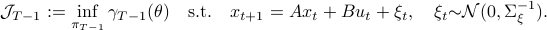      mathcal{J}_{T-1}:=inf_{pi_{T-1}} gamma_{T-1}(theta)quad mathrm{s.t.} quad x_{t+1}=Ax_t+Bu_t+xi_t,quad xi_t {sim} mathcal{N}(0,Sigma_{xi}^{-1}). 
