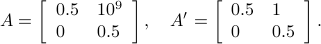  A = left[begin{array}{ll} 0.5 & 10^9 0 & 0.5  end{array}right],quad  A' = left[begin{array}{ll} 0.5 & 1 0 & 0.5  end{array}right]. 