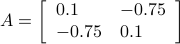    A = left[   begin{array}{ll}   0.1 & -0.75    -0.75 & 0.1    end{array}right]   